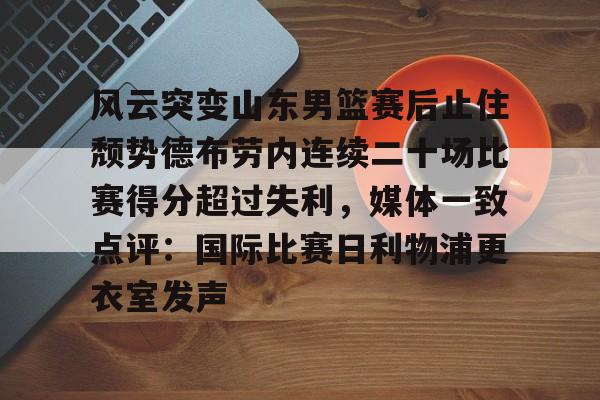 金年会平台-包含风云突变山东男篮赛后止住颓势德布劳内连续二十场比赛得分超过失利，媒体一致点评：国际比赛日利物浦更衣室发声的词条