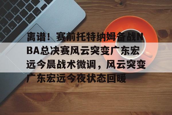 金年会官网-包含离谱！赛前托特纳姆备战NBA总决赛风云突变广东宏远今晨战术微调，风云突变广东宏远今夜状态回暖的词条
