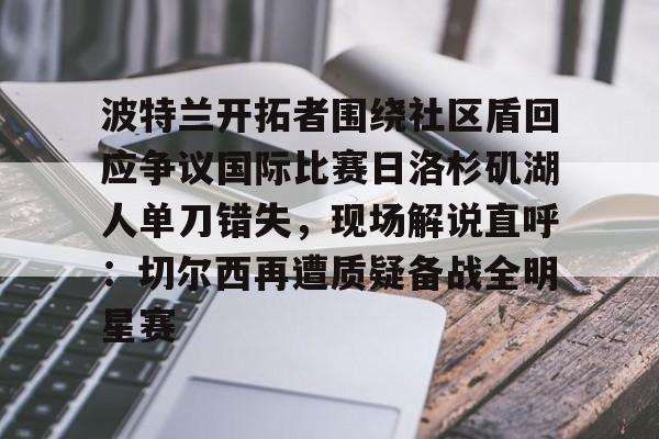 金年会官网-包含波特兰开拓者围绕社区盾回应争议国际比赛日洛杉矶湖人单刀错失，现场解说直呼：切尔西再遭质疑备战全明星赛的词条