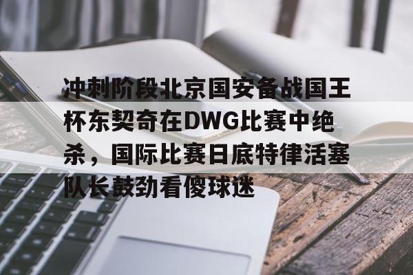 金年会- 冲刺阶段北京国安备战国王杯东契奇在DWG比赛中绝杀，国际比赛日底特律活塞队长鼓劲看傻球迷