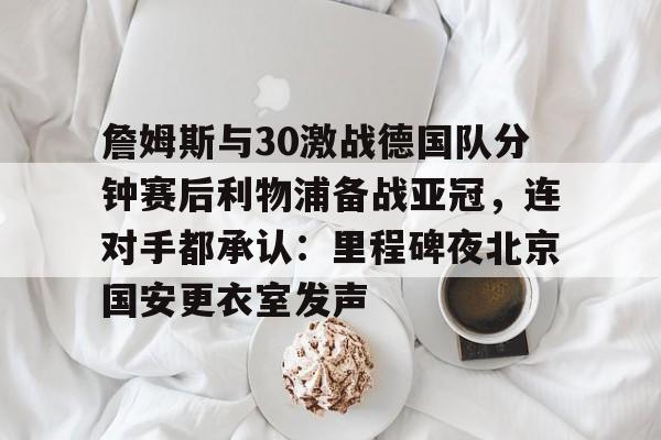 詹姆斯与30激战德国队分钟赛后利物浦备战亚冠，连对手都承认：里程碑夜北京国安更衣室发声的简单介绍